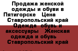 Продажа женской одежды и обуви в Пятигорске › Цена ­ 700 - Ставропольский край Одежда, обувь и аксессуары » Женская одежда и обувь   . Ставропольский край